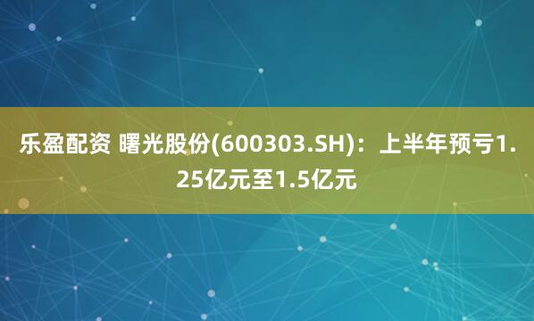乐盈配资 曙光股份(600303.SH)：上半年预亏1.25亿元至1.5亿元