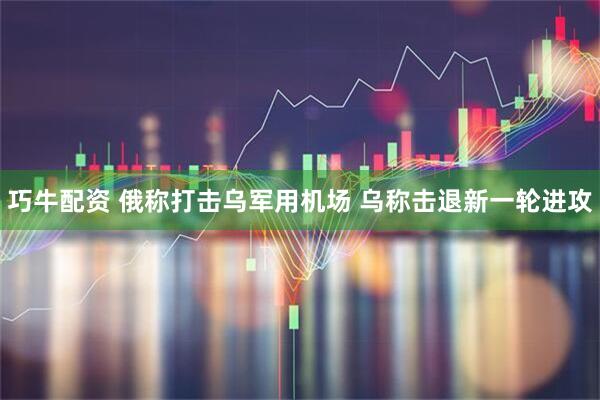 巧牛配资 俄称打击乌军用机场 乌称击退新一轮进攻