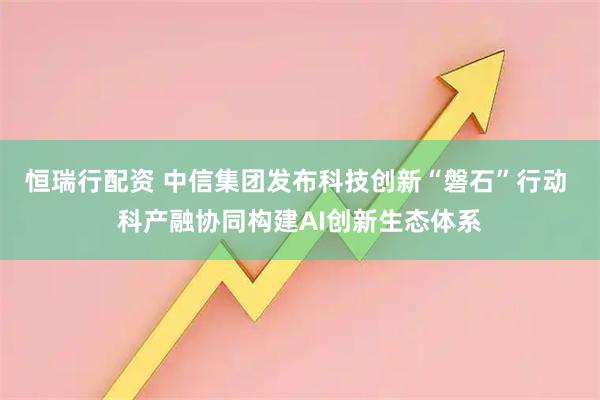 恒瑞行配资 中信集团发布科技创新“磐石”行动 科产融协同构建AI创新生态体系