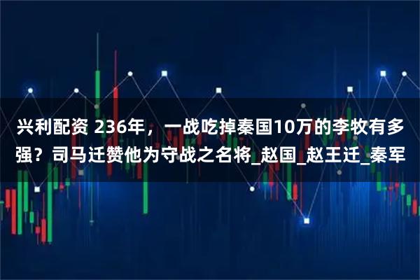兴利配资 236年，一战吃掉秦国10万的李牧有多强？司马迁赞他为守战之名将_赵国_赵王迁_秦军