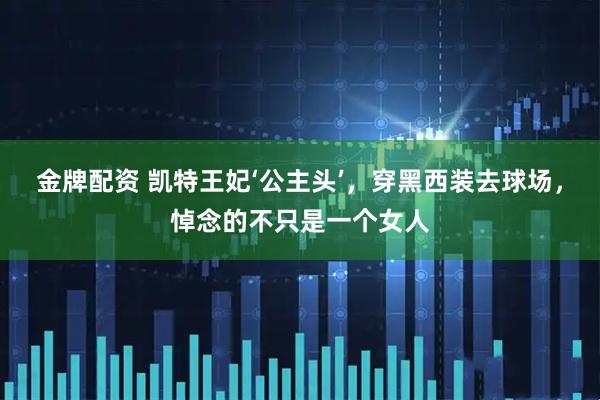 金牌配资 凯特王妃‘公主头’,穿黑西装去球场,悼念的不只是一个女人